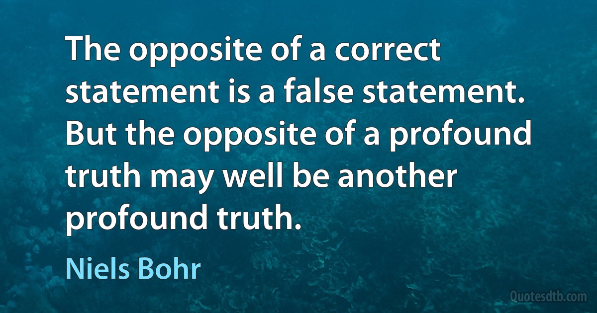 The opposite of a correct statement is a false statement. But the opposite of a profound truth may well be another profound truth. (Niels Bohr)