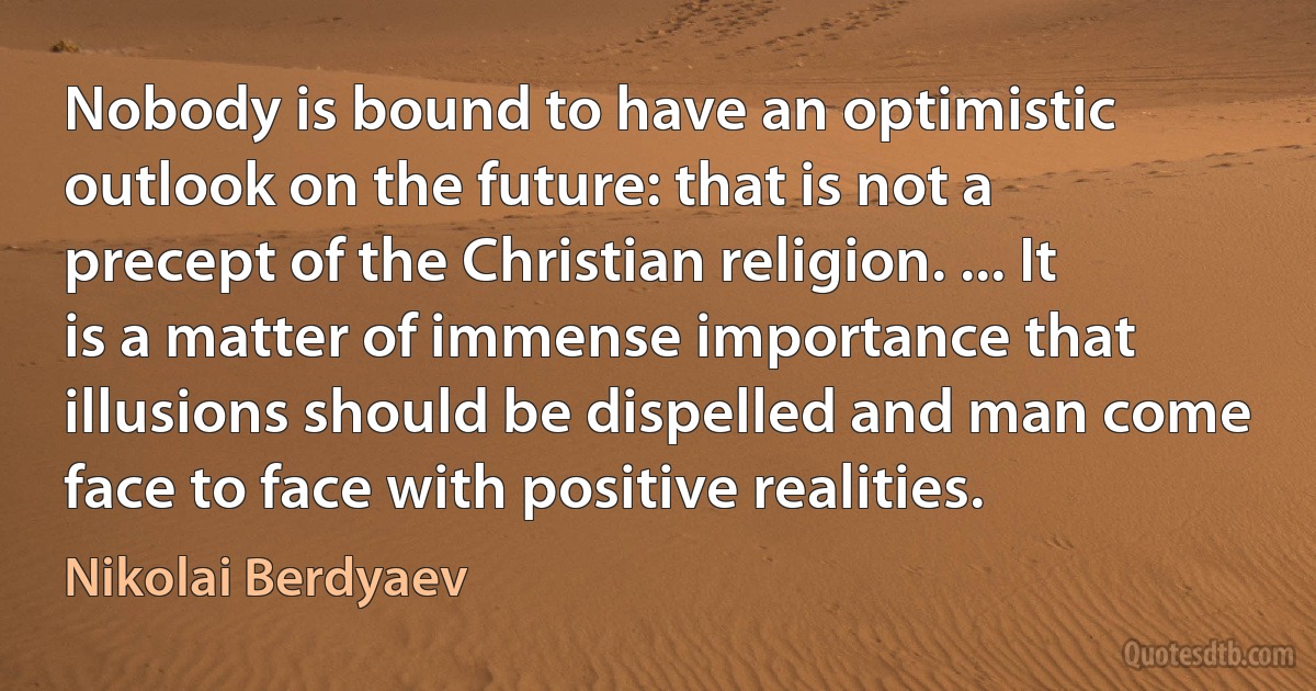 Nobody is bound to have an optimistic outlook on the future: that is not a precept of the Christian religion. ... It is a matter of immense importance that illusions should be dispelled and man come face to face with positive realities. (Nikolai Berdyaev)