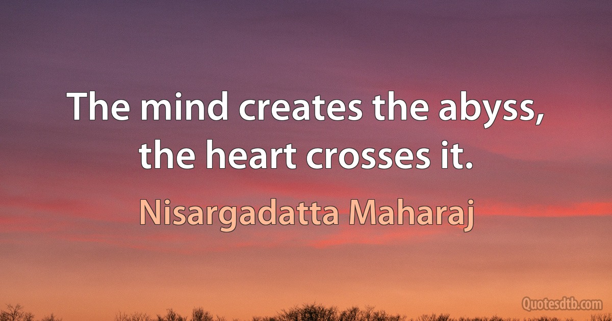 The mind creates the abyss, the heart crosses it. (Nisargadatta Maharaj)