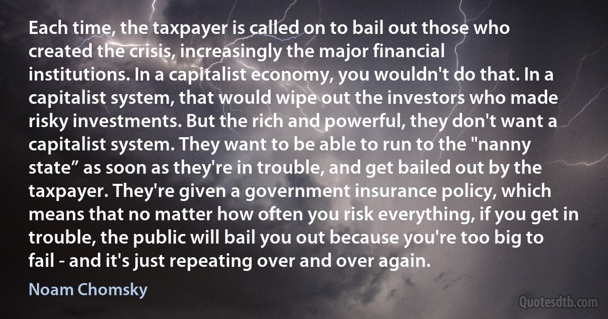 Each time, the taxpayer is called on to bail out those who created the crisis, increasingly the major financial institutions. In a capitalist economy, you wouldn't do that. In a capitalist system, that would wipe out the investors who made risky investments. But the rich and powerful, they don't want a capitalist system. They want to be able to run to the "nanny state” as soon as they're in trouble, and get bailed out by the taxpayer. They're given a government insurance policy, which means that no matter how often you risk everything, if you get in trouble, the public will bail you out because you're too big to fail - and it's just repeating over and over again. (Noam Chomsky)