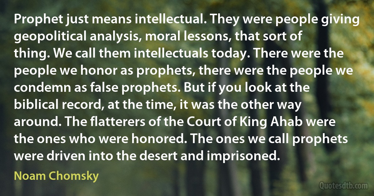 Prophet just means intellectual. They were people giving geopolitical analysis, moral lessons, that sort of thing. We call them intellectuals today. There were the people we honor as prophets, there were the people we condemn as false prophets. But if you look at the biblical record, at the time, it was the other way around. The flatterers of the Court of King Ahab were the ones who were honored. The ones we call prophets were driven into the desert and imprisoned. (Noam Chomsky)