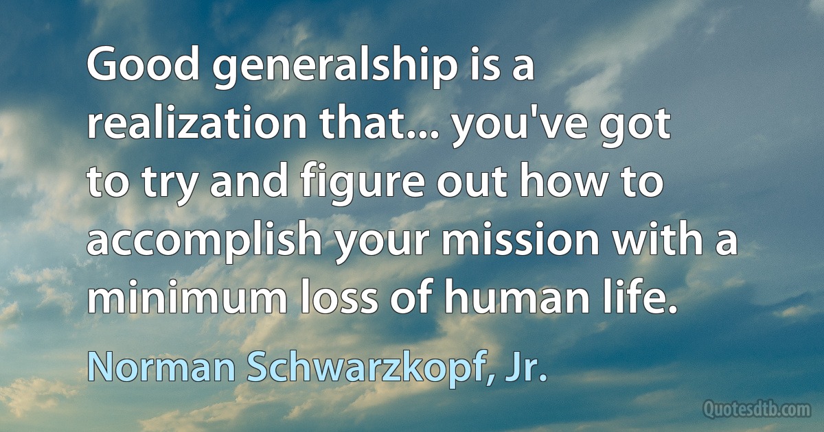 Good generalship is a realization that... you've got to try and figure out how to accomplish your mission with a minimum loss of human life. (Norman Schwarzkopf, Jr.)