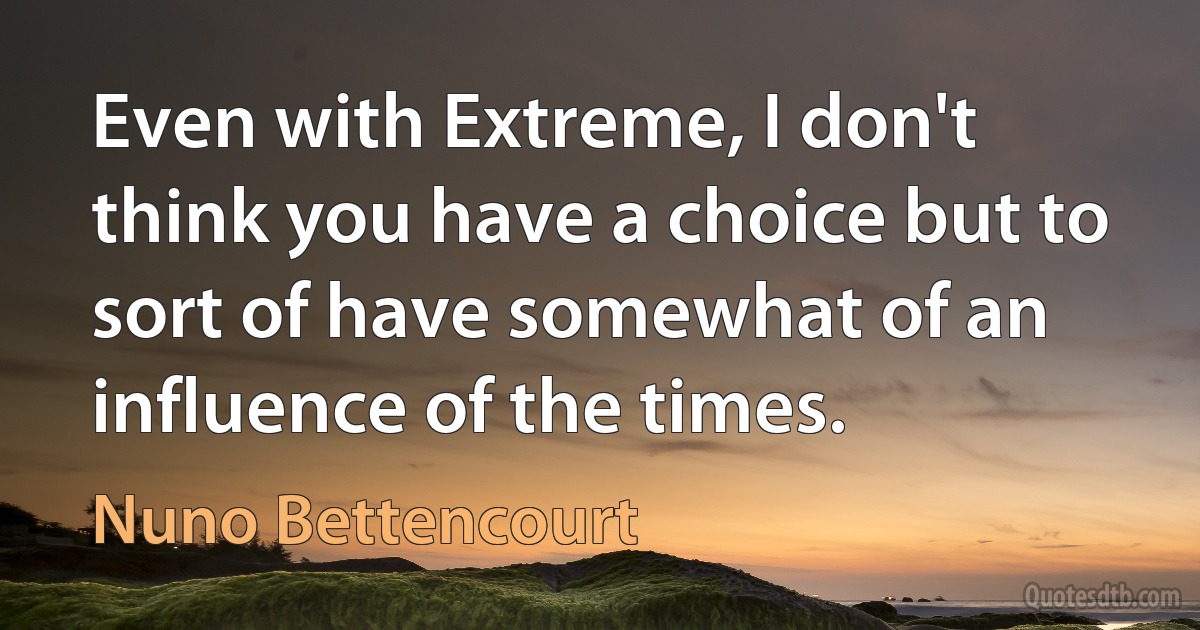 Even with Extreme, I don't think you have a choice but to sort of have somewhat of an influence of the times. (Nuno Bettencourt)