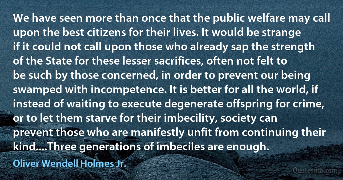 We have seen more than once that the public welfare may call upon the best citizens for their lives. It would be strange if it could not call upon those who already sap the strength of the State for these lesser sacrifices, often not felt to be such by those concerned, in order to prevent our being swamped with incompetence. It is better for all the world, if instead of waiting to execute degenerate offspring for crime, or to let them starve for their imbecility, society can prevent those who are manifestly unfit from continuing their kind....Three generations of imbeciles are enough. (Oliver Wendell Holmes Jr.)