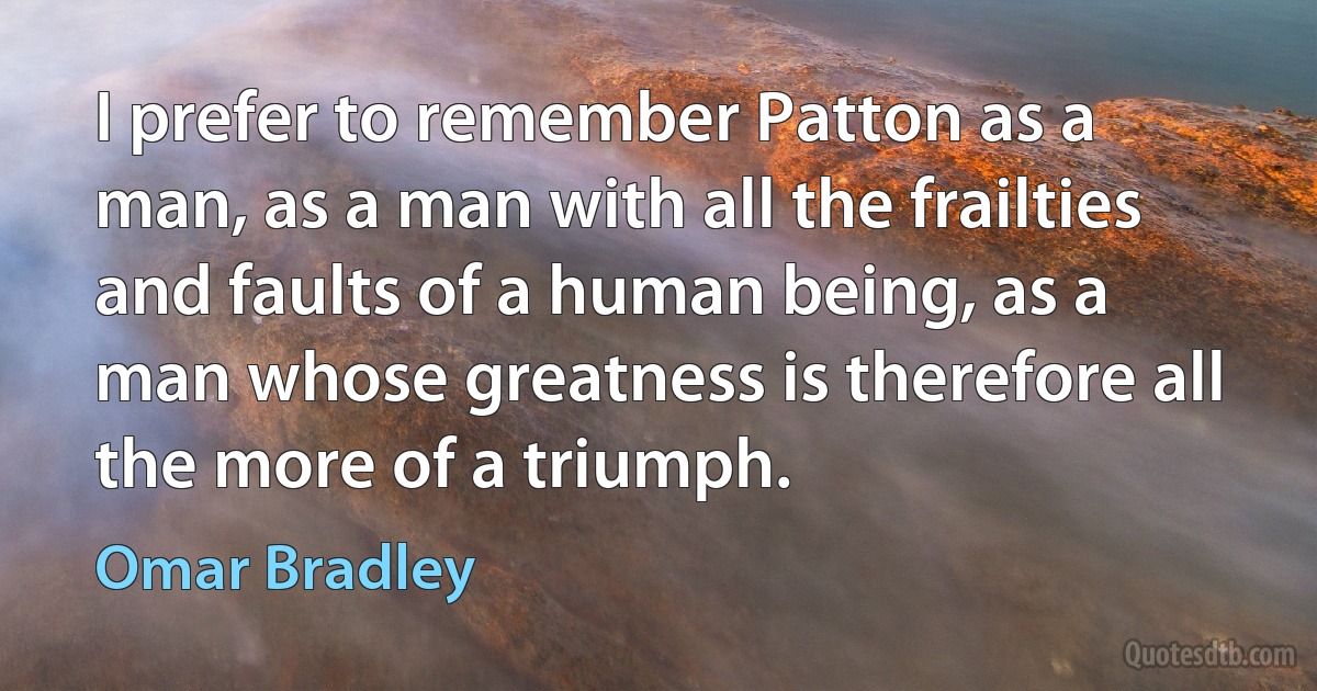 I prefer to remember Patton as a man, as a man with all the frailties and faults of a human being, as a man whose greatness is therefore all the more of a triumph. (Omar Bradley)