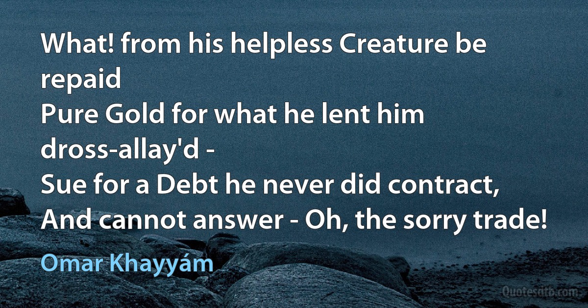 What! from his helpless Creature be repaid
Pure Gold for what he lent him dross-allay'd -
Sue for a Debt he never did contract,
And cannot answer - Oh, the sorry trade! (Omar Khayyám)