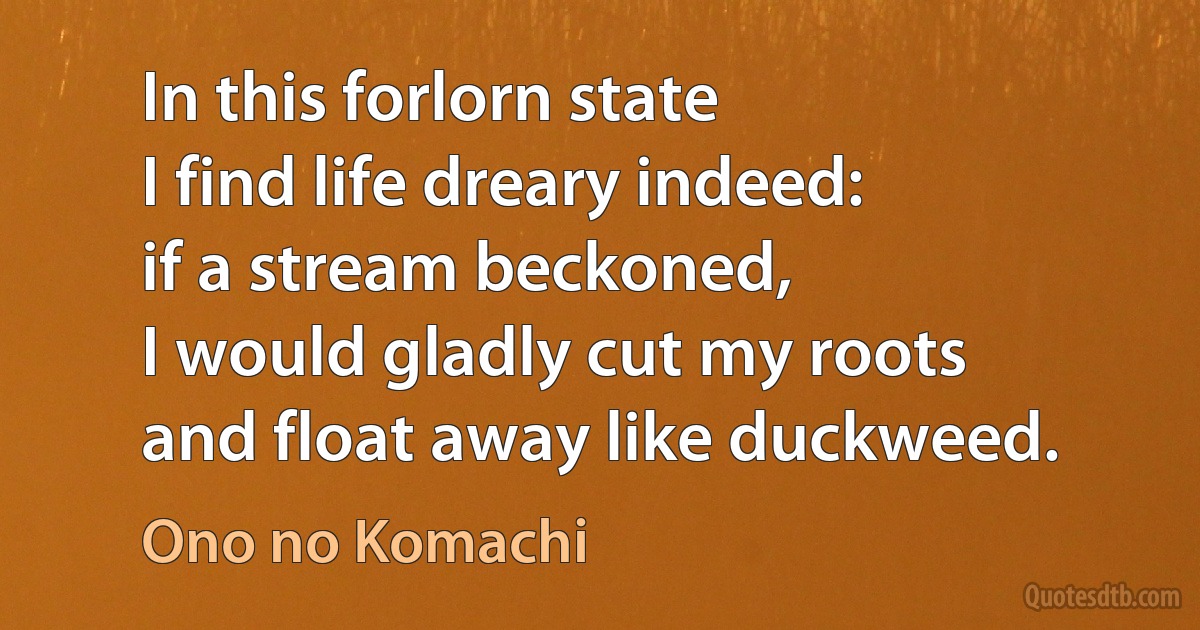 In this forlorn state
I find life dreary indeed:
if a stream beckoned,
I would gladly cut my roots
and float away like duckweed. (Ono no Komachi)