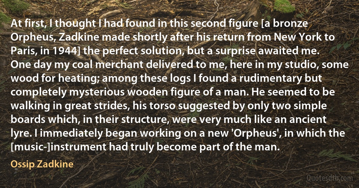 At first, I thought I had found in this second figure [a bronze Orpheus, Zadkine made shortly after his return from New York to Paris, in 1944] the perfect solution, but a surprise awaited me. One day my coal merchant delivered to me, here in my studio, some wood for heating; among these logs I found a rudimentary but completely mysterious wooden figure of a man. He seemed to be walking in great strides, his torso suggested by only two simple boards which, in their structure, were very much like an ancient lyre. I immediately began working on a new 'Orpheus', in which the [music-]instrument had truly become part of the man. (Ossip Zadkine)