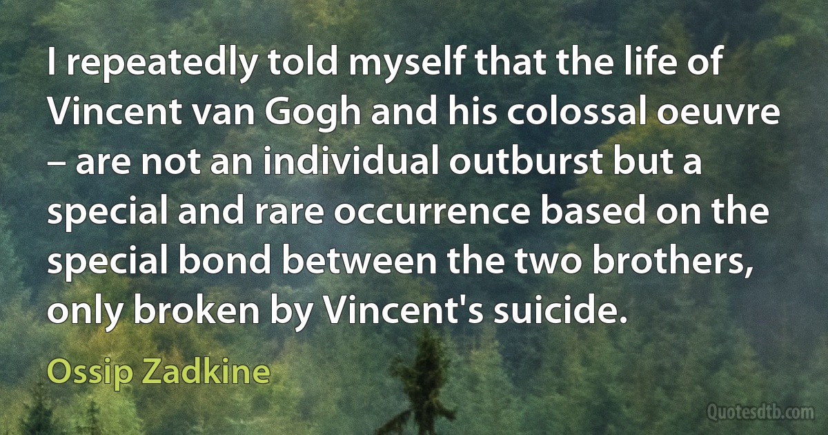 I repeatedly told myself that the life of Vincent van Gogh and his colossal oeuvre – are not an individual outburst but a special and rare occurrence based on the special bond between the two brothers, only broken by Vincent's suicide. (Ossip Zadkine)