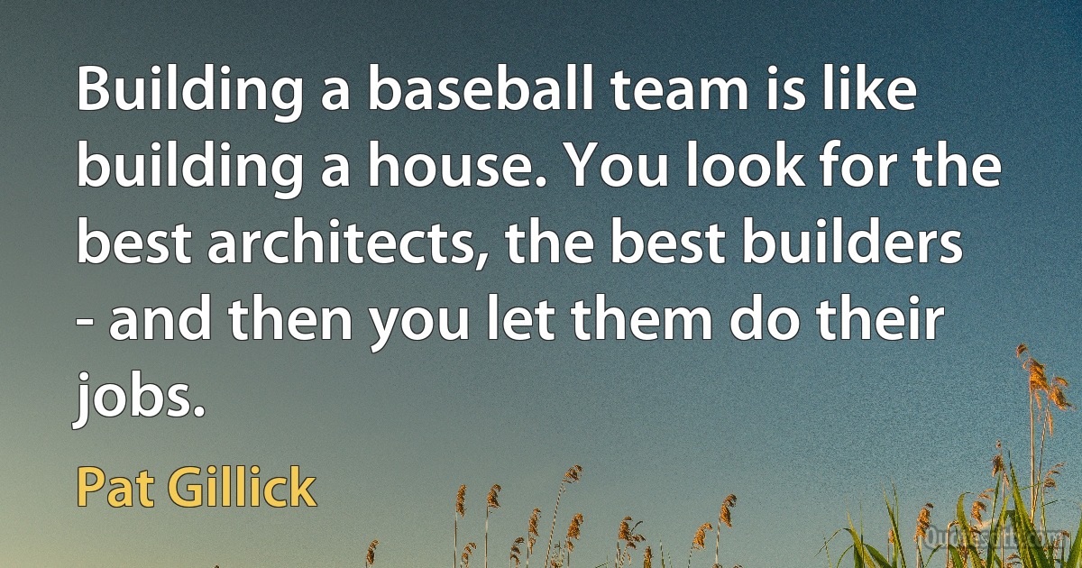 Building a baseball team is like building a house. You look for the best architects, the best builders - and then you let them do their jobs. (Pat Gillick)