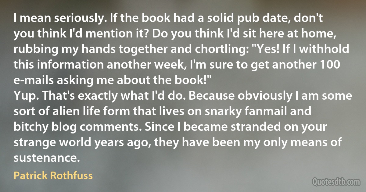 I mean seriously. If the book had a solid pub date, don't you think I'd mention it? Do you think I'd sit here at home, rubbing my hands together and chortling: "Yes! If I withhold this information another week, I'm sure to get another 100 e-mails asking me about the book!"
Yup. That's exactly what I'd do. Because obviously I am some sort of alien life form that lives on snarky fanmail and bitchy blog comments. Since I became stranded on your strange world years ago, they have been my only means of sustenance. (Patrick Rothfuss)