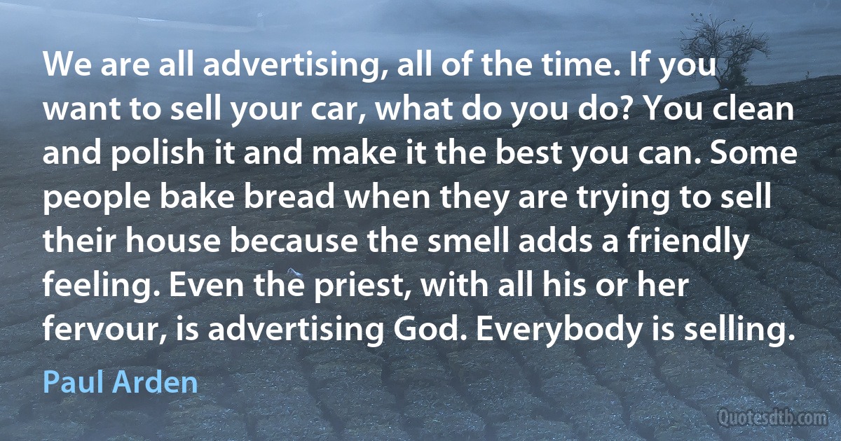 We are all advertising, all of the time. If you want to sell your car, what do you do? You clean and polish it and make it the best you can. Some people bake bread when they are trying to sell their house because the smell adds a friendly feeling. Even the priest, with all his or her fervour, is advertising God. Everybody is selling. (Paul Arden)