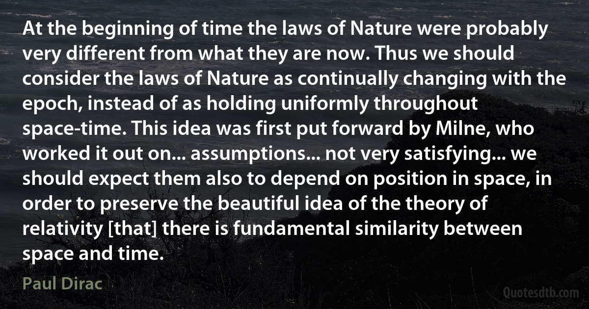 At the beginning of time the laws of Nature were probably very different from what they are now. Thus we should consider the laws of Nature as continually changing with the epoch, instead of as holding uniformly throughout space-time. This idea was first put forward by Milne, who worked it out on... assumptions... not very satisfying... we should expect them also to depend on position in space, in order to preserve the beautiful idea of the theory of relativity [that] there is fundamental similarity between space and time. (Paul Dirac)