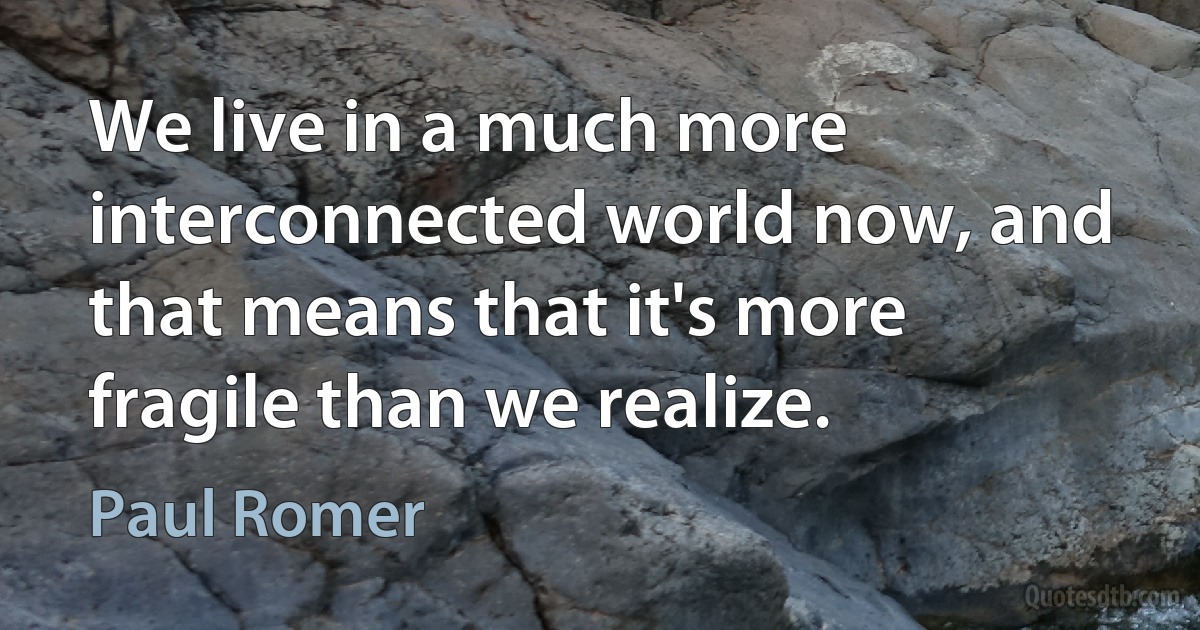 We live in a much more interconnected world now, and that means that it's more fragile than we realize. (Paul Romer)