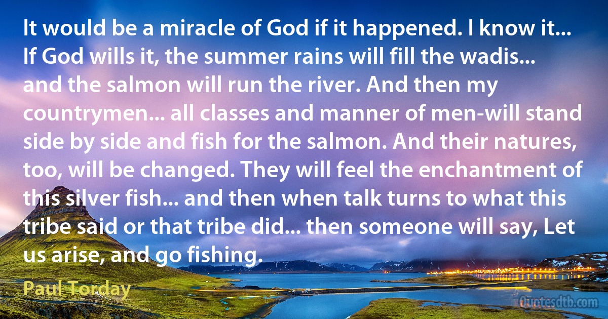 It would be a miracle of God if it happened. I know it... If God wills it, the summer rains will fill the wadis... and the salmon will run the river. And then my countrymen... all classes and manner of men-will stand side by side and fish for the salmon. And their natures, too, will be changed. They will feel the enchantment of this silver fish... and then when talk turns to what this tribe said or that tribe did... then someone will say, Let us arise, and go fishing. (Paul Torday)