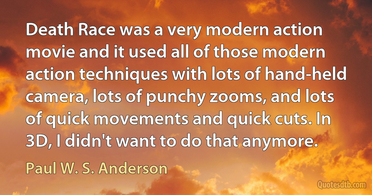 Death Race was a very modern action movie and it used all of those modern action techniques with lots of hand-held camera, lots of punchy zooms, and lots of quick movements and quick cuts. In 3D, I didn't want to do that anymore. (Paul W. S. Anderson)