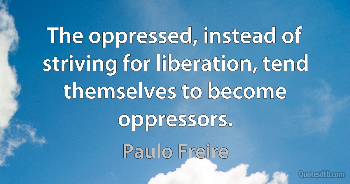 The oppressed, instead of striving for liberation, tend themselves to become oppressors. (Paulo Freire)