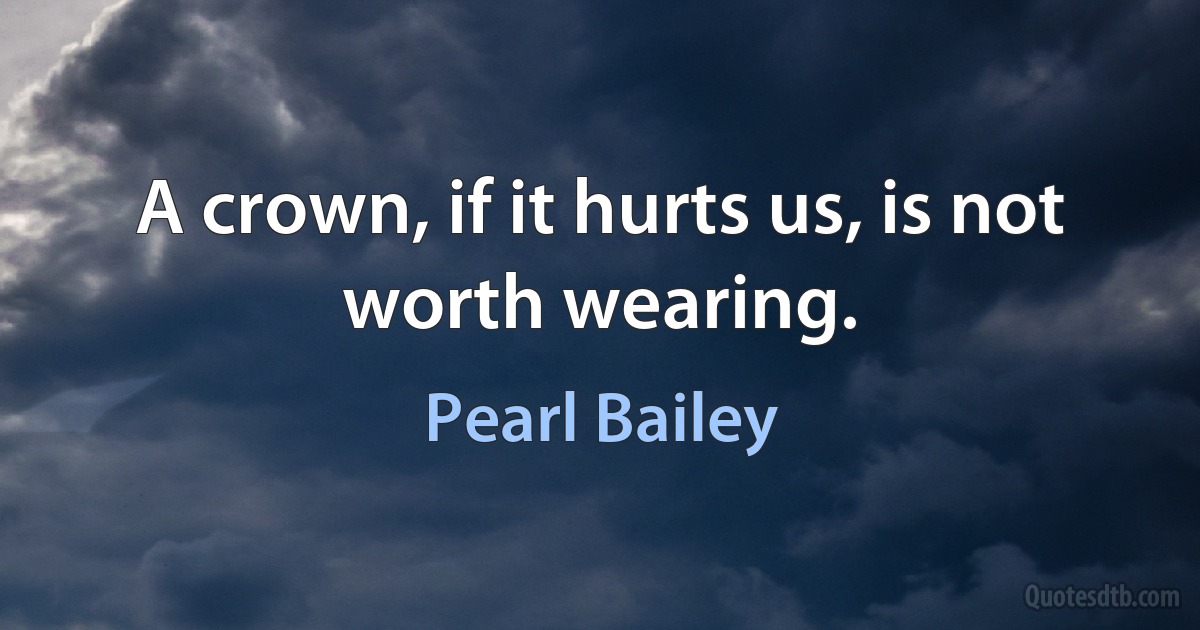 A crown, if it hurts us, is not worth wearing. (Pearl Bailey)