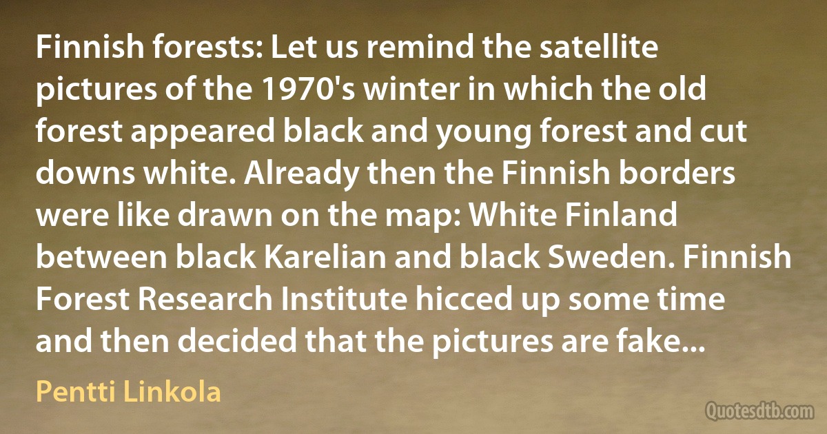 Finnish forests: Let us remind the satellite pictures of the 1970's winter in which the old forest appeared black and young forest and cut downs white. Already then the Finnish borders were like drawn on the map: White Finland between black Karelian and black Sweden. Finnish Forest Research Institute hicced up some time and then decided that the pictures are fake... (Pentti Linkola)