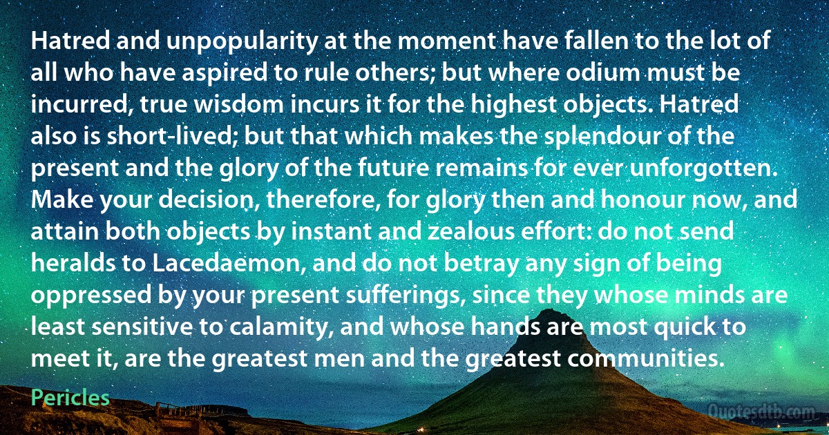 Hatred and unpopularity at the moment have fallen to the lot of all who have aspired to rule others; but where odium must be incurred, true wisdom incurs it for the highest objects. Hatred also is short-lived; but that which makes the splendour of the present and the glory of the future remains for ever unforgotten. Make your decision, therefore, for glory then and honour now, and attain both objects by instant and zealous effort: do not send heralds to Lacedaemon, and do not betray any sign of being oppressed by your present sufferings, since they whose minds are least sensitive to calamity, and whose hands are most quick to meet it, are the greatest men and the greatest communities. (Pericles)