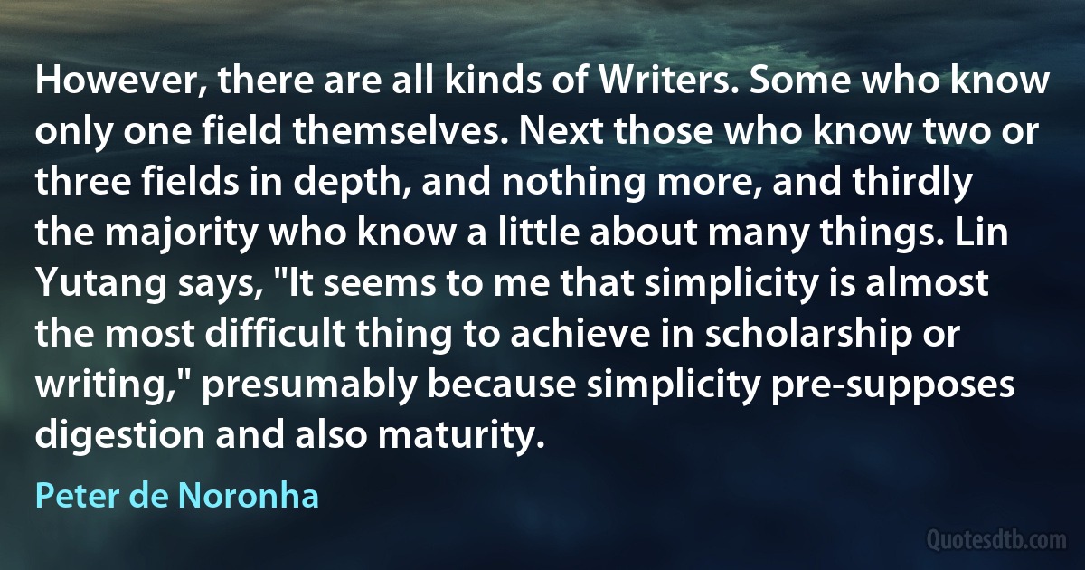 However, there are all kinds of Writers. Some who know only one field themselves. Next those who know two or three fields in depth, and nothing more, and thirdly the majority who know a little about many things. Lin Yutang says, "It seems to me that simplicity is almost the most difficult thing to achieve in scholarship or writing," presumably because simplicity pre-supposes digestion and also maturity. (Peter de Noronha)