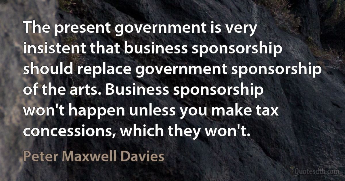 The present government is very insistent that business sponsorship should replace government sponsorship of the arts. Business sponsorship won't happen unless you make tax concessions, which they won't. (Peter Maxwell Davies)