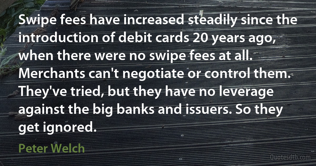 Swipe fees have increased steadily since the introduction of debit cards 20 years ago, when there were no swipe fees at all. Merchants can't negotiate or control them. They've tried, but they have no leverage against the big banks and issuers. So they get ignored. (Peter Welch)