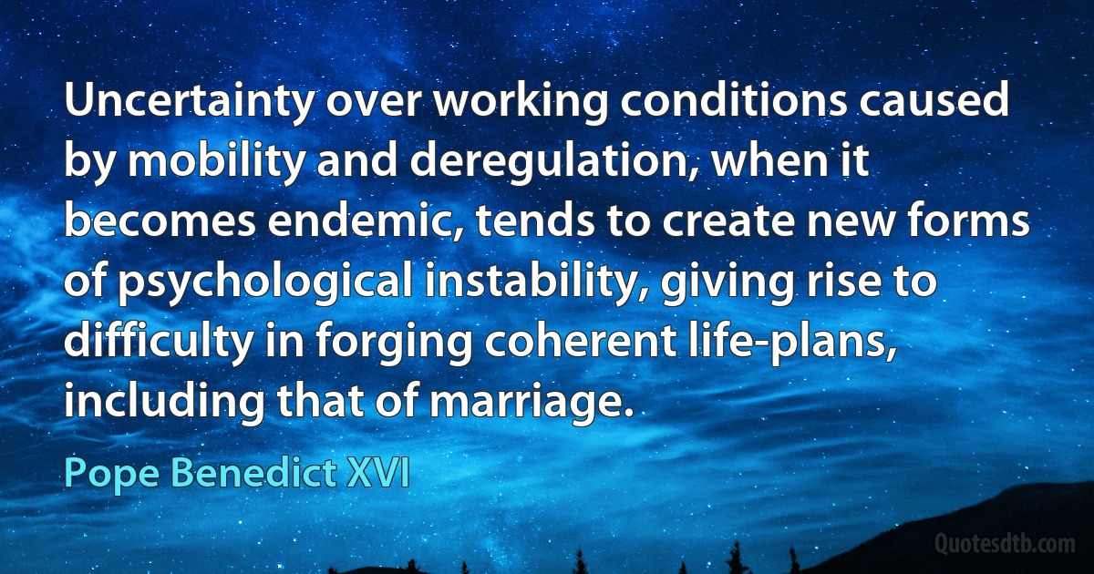 Uncertainty over working conditions caused by mobility and deregulation, when it becomes endemic, tends to create new forms of psychological instability, giving rise to difficulty in forging coherent life-plans, including that of marriage. (Pope Benedict XVI)