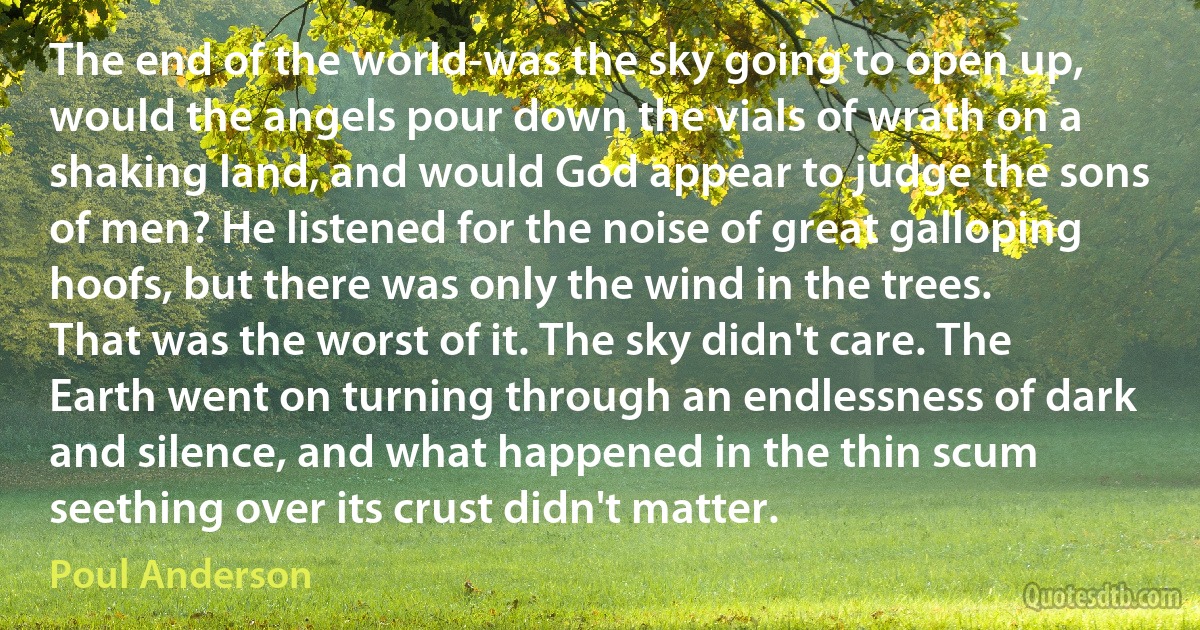 The end of the world-was the sky going to open up, would the angels pour down the vials of wrath on a shaking land, and would God appear to judge the sons of men? He listened for the noise of great galloping hoofs, but there was only the wind in the trees.
That was the worst of it. The sky didn't care. The Earth went on turning through an endlessness of dark and silence, and what happened in the thin scum seething over its crust didn't matter. (Poul Anderson)