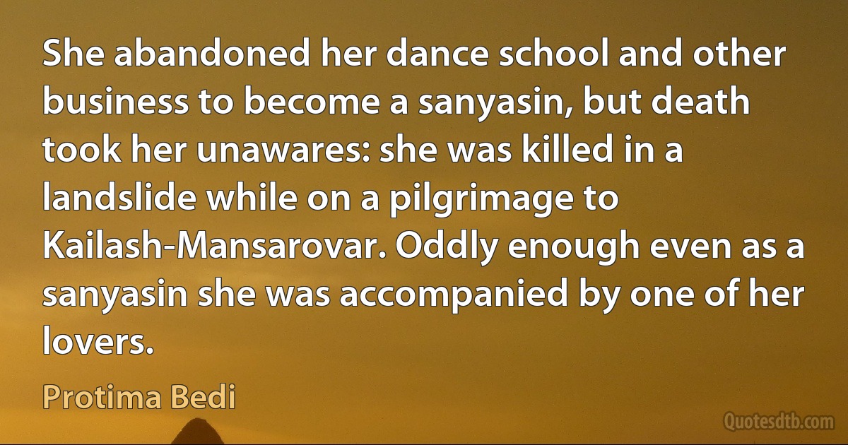 She abandoned her dance school and other business to become a sanyasin, but death took her unawares: she was killed in a landslide while on a pilgrimage to Kailash-Mansarovar. Oddly enough even as a sanyasin she was accompanied by one of her lovers. (Protima Bedi)