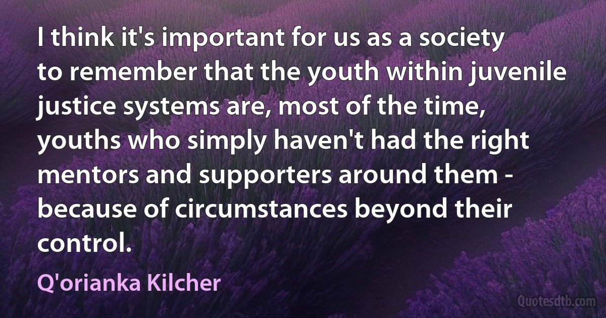 I think it's important for us as a society to remember that the youth within juvenile justice systems are, most of the time, youths who simply haven't had the right mentors and supporters around them - because of circumstances beyond their control. (Q'orianka Kilcher)