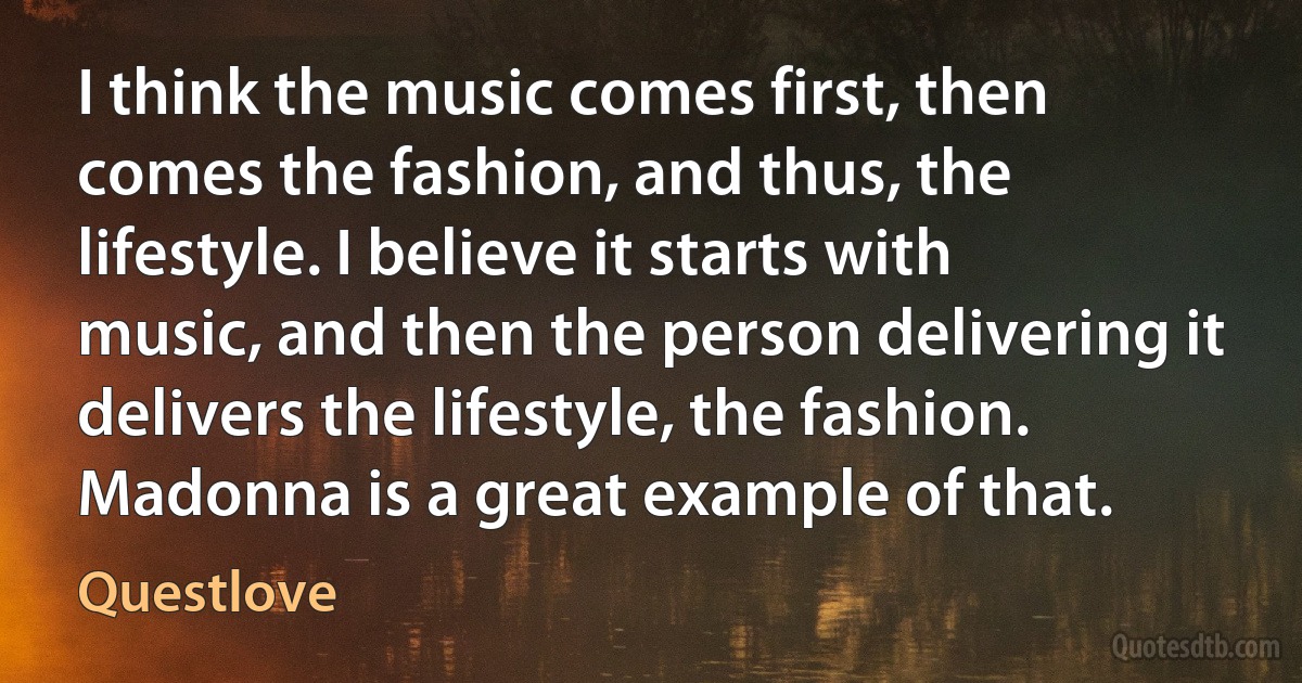 I think the music comes first, then comes the fashion, and thus, the lifestyle. I believe it starts with music, and then the person delivering it delivers the lifestyle, the fashion. Madonna is a great example of that. (Questlove)