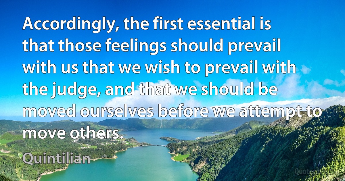 Accordingly, the first essential is that those feelings should prevail with us that we wish to prevail with the judge, and that we should be moved ourselves before we attempt to move others. (Quintilian)