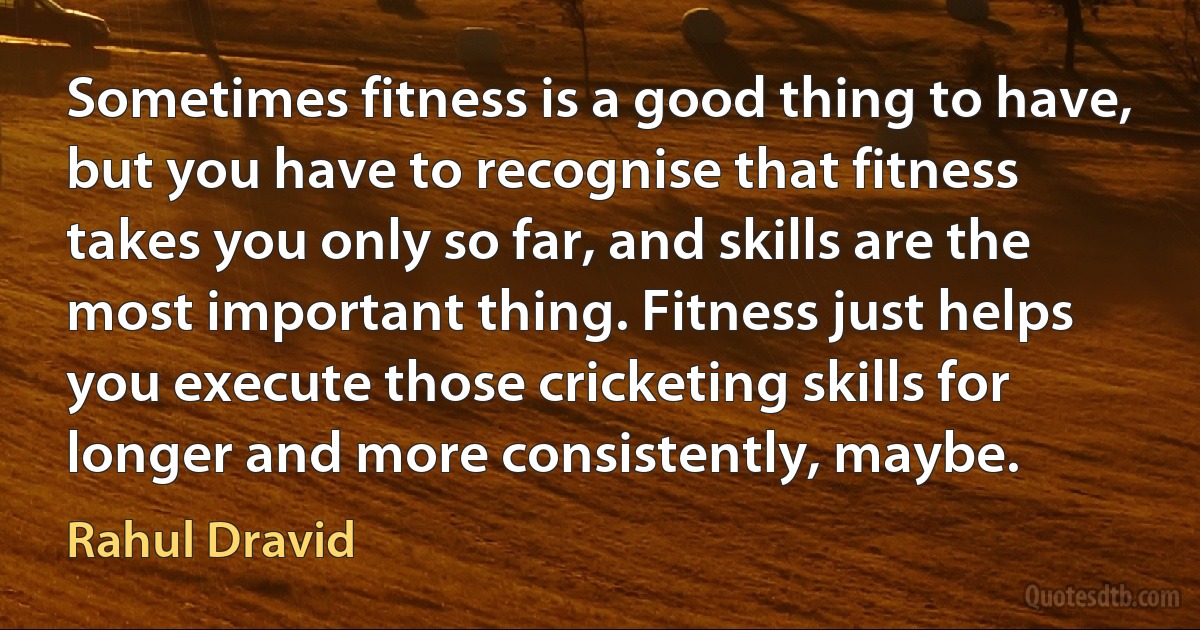 Sometimes fitness is a good thing to have, but you have to recognise that fitness takes you only so far, and skills are the most important thing. Fitness just helps you execute those cricketing skills for longer and more consistently, maybe. (Rahul Dravid)