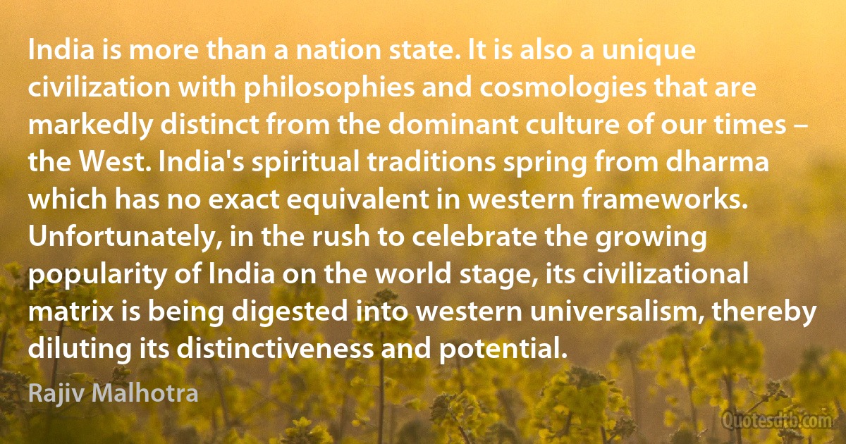 India is more than a nation state. It is also a unique civilization with philosophies and cosmologies that are markedly distinct from the dominant culture of our times – the West. India's spiritual traditions spring from dharma which has no exact equivalent in western frameworks. Unfortunately, in the rush to celebrate the growing popularity of India on the world stage, its civilizational matrix is being digested into western universalism, thereby diluting its distinctiveness and potential. (Rajiv Malhotra)