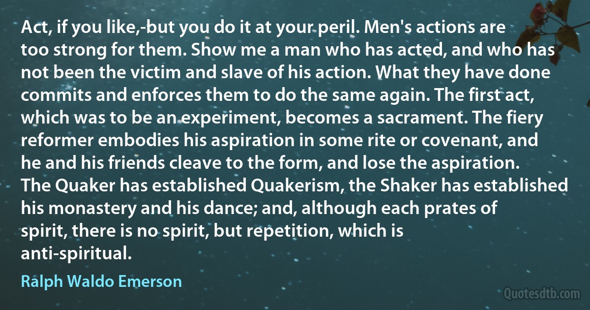 Act, if you like,-but you do it at your peril. Men's actions are too strong for them. Show me a man who has acted, and who has not been the victim and slave of his action. What they have done commits and enforces them to do the same again. The first act, which was to be an experiment, becomes a sacrament. The fiery reformer embodies his aspiration in some rite or covenant, and he and his friends cleave to the form, and lose the aspiration. The Quaker has established Quakerism, the Shaker has established his monastery and his dance; and, although each prates of spirit, there is no spirit, but repetition, which is anti-spiritual. (Ralph Waldo Emerson)