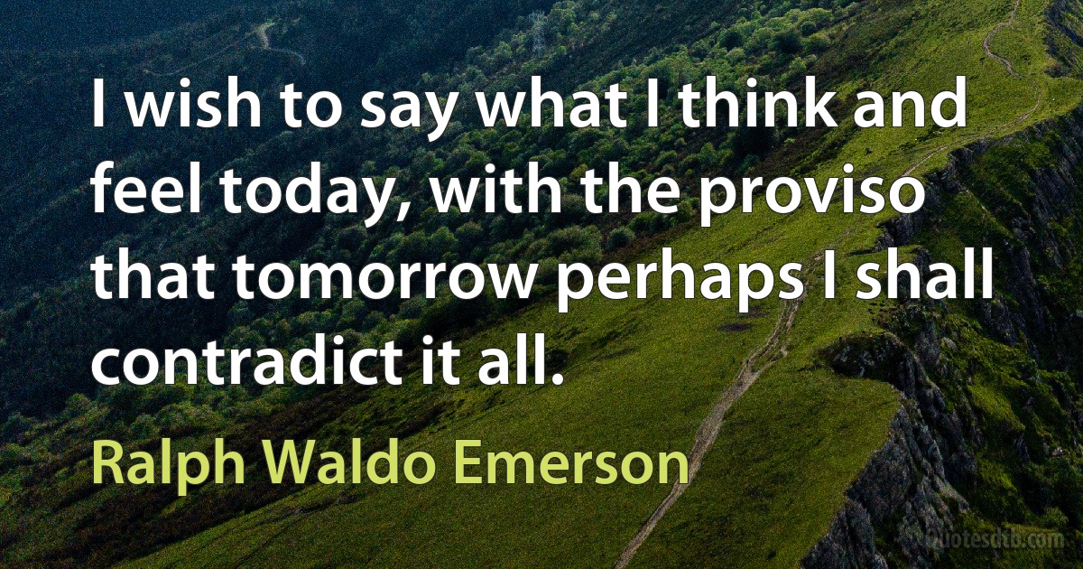 I wish to say what I think and feel today, with the proviso that tomorrow perhaps I shall contradict it all. (Ralph Waldo Emerson)