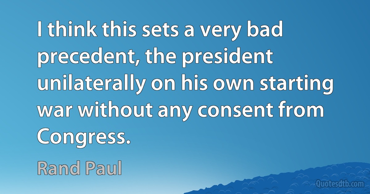 I think this sets a very bad precedent, the president unilaterally on his own starting war without any consent from Congress. (Rand Paul)