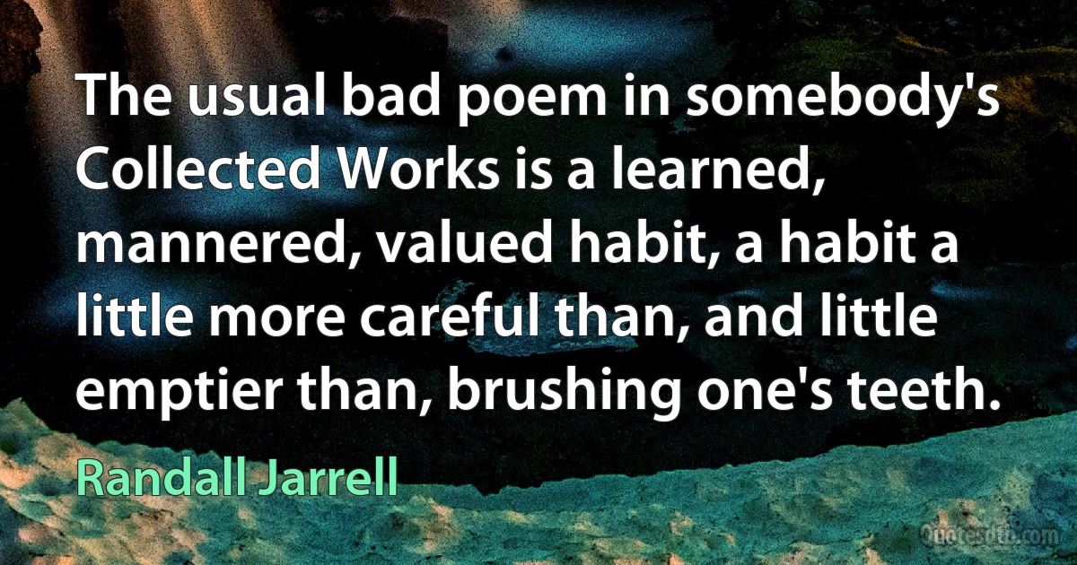 The usual bad poem in somebody's Collected Works is a learned, mannered, valued habit, a habit a little more careful than, and little emptier than, brushing one's teeth. (Randall Jarrell)