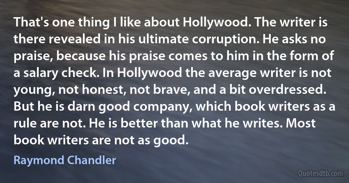 That's one thing I like about Hollywood. The writer is there revealed in his ultimate corruption. He asks no praise, because his praise comes to him in the form of a salary check. In Hollywood the average writer is not young, not honest, not brave, and a bit overdressed. But he is darn good company, which book writers as a rule are not. He is better than what he writes. Most book writers are not as good. (Raymond Chandler)