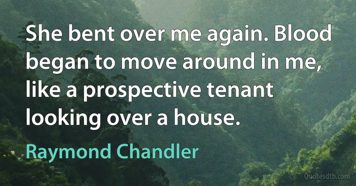 She bent over me again. Blood began to move around in me, like a prospective tenant looking over a house. (Raymond Chandler)