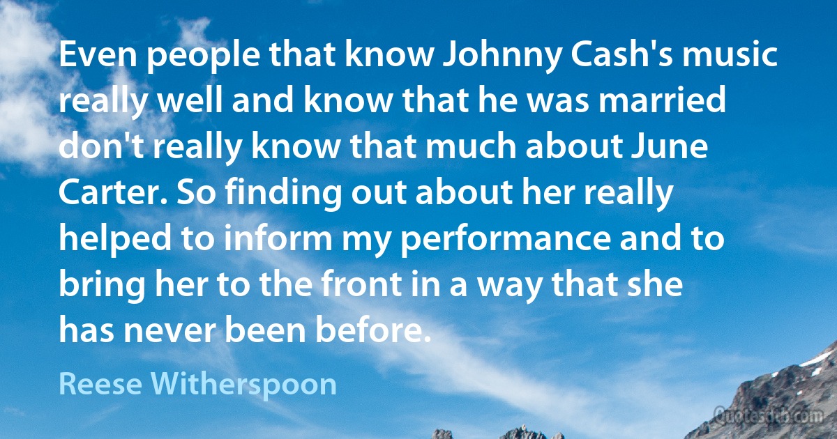 Even people that know Johnny Cash's music really well and know that he was married don't really know that much about June Carter. So finding out about her really helped to inform my performance and to bring her to the front in a way that she has never been before. (Reese Witherspoon)