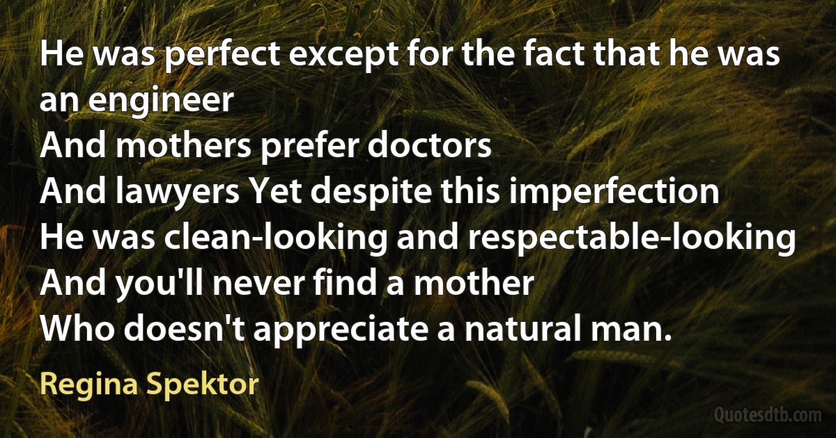 He was perfect except for the fact that he was an engineer
And mothers prefer doctors
And lawyers Yet despite this imperfection
He was clean-looking and respectable-looking
And you'll never find a mother
Who doesn't appreciate a natural man. (Regina Spektor)