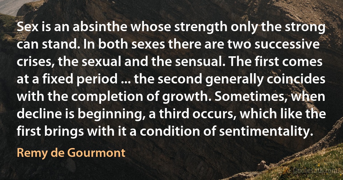 Sex is an absinthe whose strength only the strong can stand. In both sexes there are two successive crises, the sexual and the sensual. The first comes at a fixed period ... the second generally coincides with the completion of growth. Sometimes, when decline is beginning, a third occurs, which like the first brings with it a condition of sentimentality. (Remy de Gourmont)