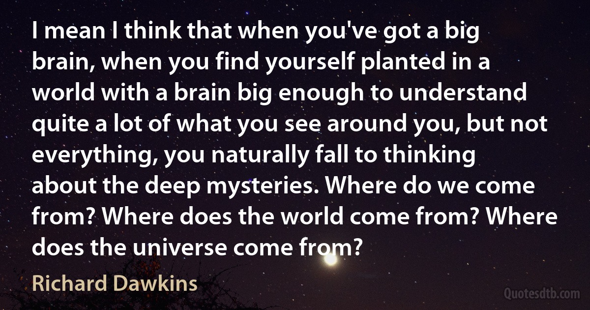 I mean I think that when you've got a big brain, when you find yourself planted in a world with a brain big enough to understand quite a lot of what you see around you, but not everything, you naturally fall to thinking about the deep mysteries. Where do we come from? Where does the world come from? Where does the universe come from? (Richard Dawkins)