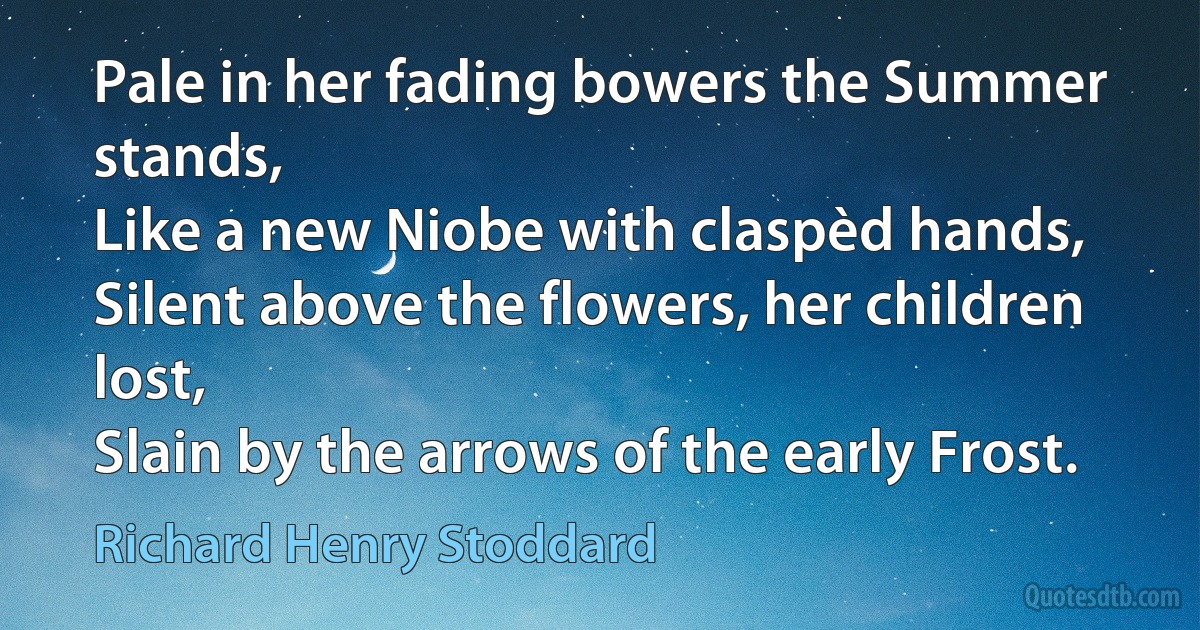 Pale in her fading bowers the Summer stands,
Like a new Niobe with claspèd hands,
Silent above the flowers, her children lost,
Slain by the arrows of the early Frost. (Richard Henry Stoddard)