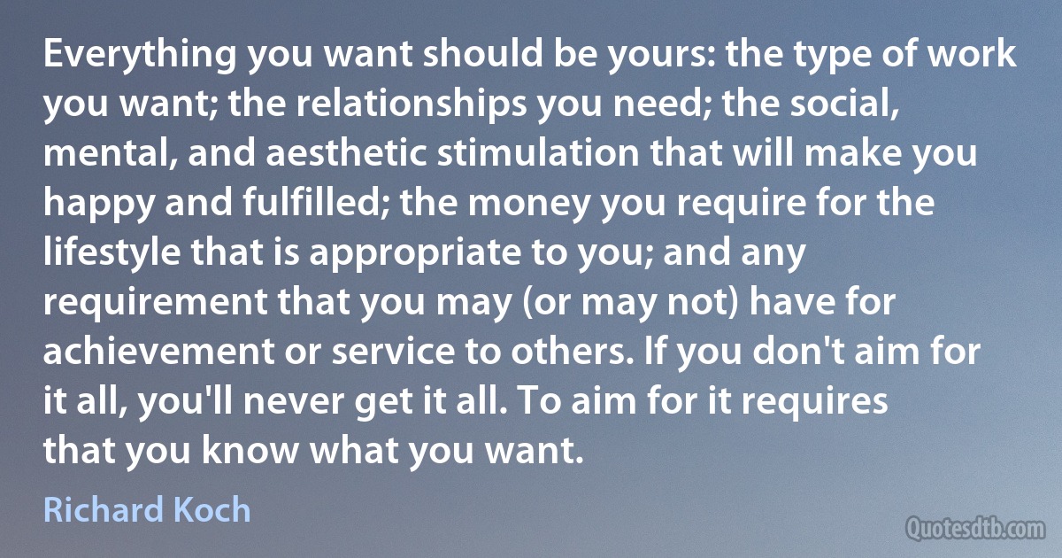 Everything you want should be yours: the type of work you want; the relationships you need; the social, mental, and aesthetic stimulation that will make you happy and fulfilled; the money you require for the lifestyle that is appropriate to you; and any requirement that you may (or may not) have for achievement or service to others. If you don't aim for it all, you'll never get it all. To aim for it requires that you know what you want. (Richard Koch)