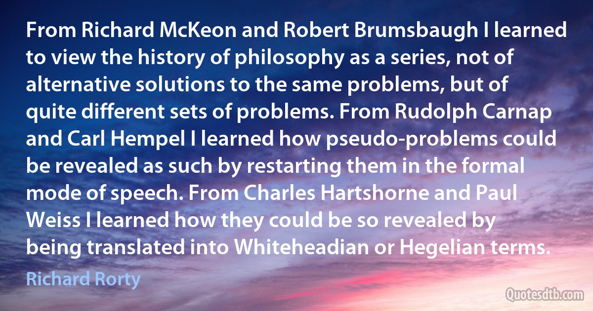 From Richard McKeon and Robert Brumsbaugh I learned to view the history of philosophy as a series, not of alternative solutions to the same problems, but of quite different sets of problems. From Rudolph Carnap and Carl Hempel I learned how pseudo-problems could be revealed as such by restarting them in the formal mode of speech. From Charles Hartshorne and Paul Weiss I learned how they could be so revealed by being translated into Whiteheadian or Hegelian terms. (Richard Rorty)