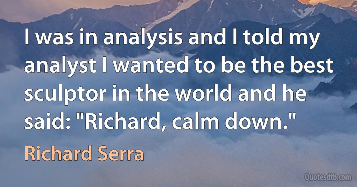 I was in analysis and I told my analyst I wanted to be the best sculptor in the world and he said: "Richard, calm down." (Richard Serra)