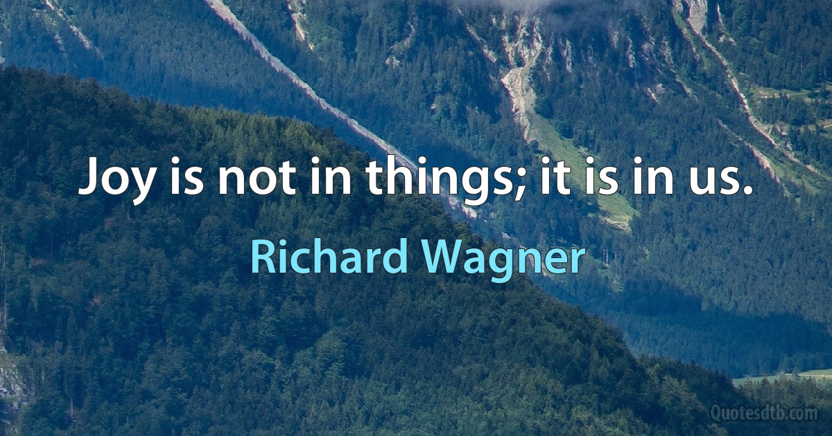 Joy is not in things; it is in us. (Richard Wagner)